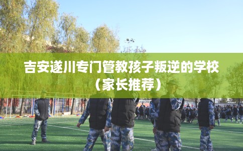 吉安遂川专门管教孩子叛逆的学校（家长推荐）