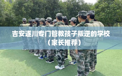 吉安遂川专门管教孩子叛逆的学校（家长推荐）