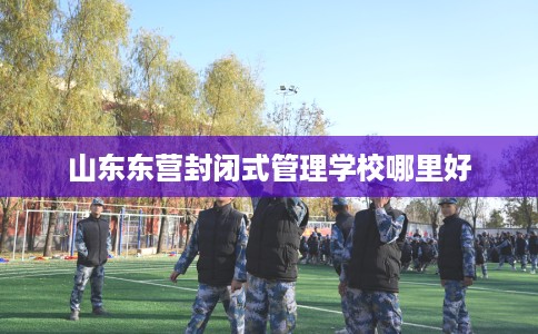 山东东营封闭式管理学校哪里好