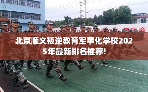 北京顺义叛逆教育军事化学校2025年最新排名推荐!