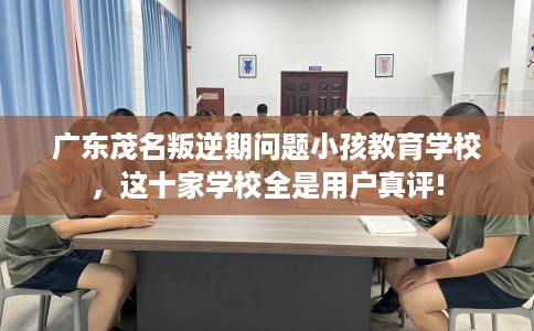 广东茂名叛逆期问题小孩教育学校，这十家学校全是用户真评!