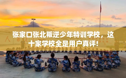 张家口张北叛逆少年特训学校，这十家学校全是用户真评!