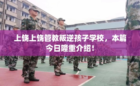 上饶上饶管教叛逆孩子学校，本篇今日隆重介绍！