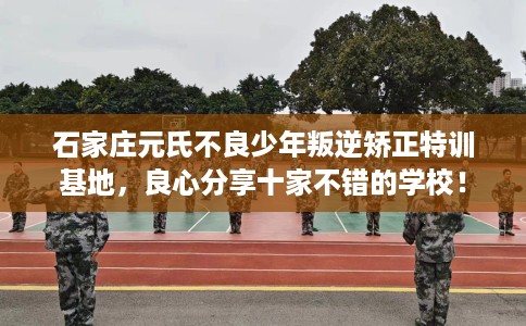 石家庄元氏不良少年叛逆矫正特训基地，良心分享十家不错的学校！