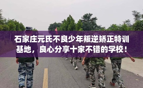 石家庄元氏不良少年叛逆矫正特训基地，良心分享十家不错的学校！
