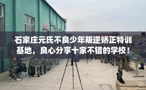 石家庄元氏不良少年叛逆矫正特训基地，良心分享十家不错的学校！