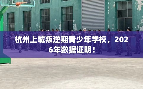 杭州上城叛逆期青少年学校，2026年数据证明！