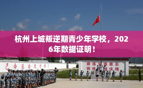 杭州上城叛逆期青少年学校，2026年数据证明！