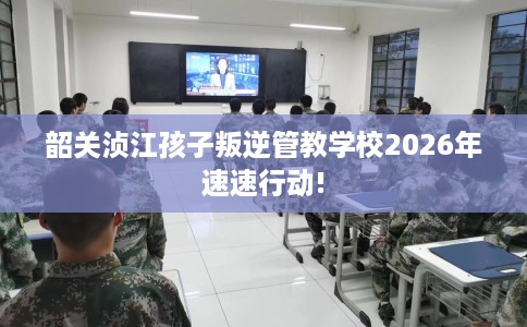 韶关浈江孩子叛逆管教学校2026年速速行动!