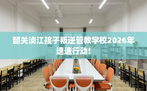 韶关浈江孩子叛逆管教学校2026年速速行动!