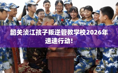 韶关浈江孩子叛逆管教学校2026年速速行动!