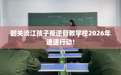 韶关浈江孩子叛逆管教学校2026年速速行动!