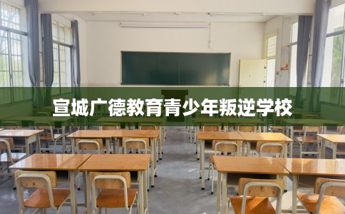 宣城广德教育青少年叛逆学校