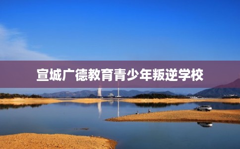 宣城广德教育青少年叛逆学校