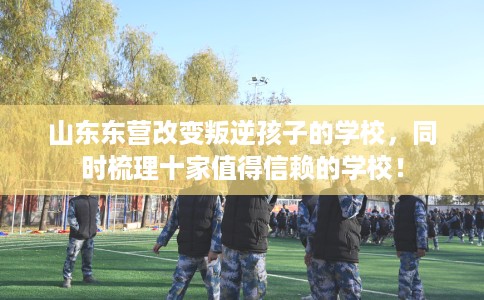山东东营改变叛逆孩子的学校，同时梳理十家值得信赖的学校！