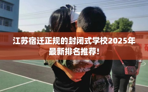 江苏宿迁正规的封闭式学校2025年最新排名推荐! 江苏宿迁正规的封闭式学校2025年最新排名推荐!