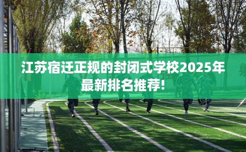 江苏宿迁正规的封闭式学校2025年最新排名推荐! 江苏宿迁正规的封闭式学校2025年最新排名推荐!