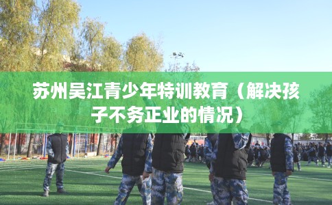 苏州吴江青少年特训教育（解决孩子不务正业的情况）