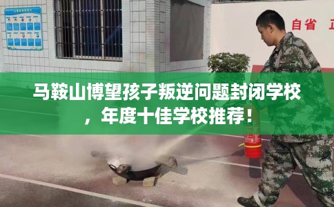 马鞍山博望孩子叛逆问题封闭学校，年度十佳学校推荐！