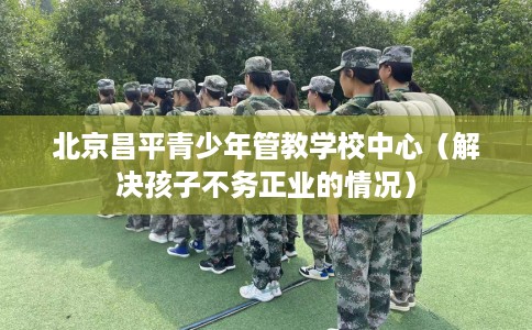 北京昌平青少年管教学校中心（解决孩子不务正业的情况）