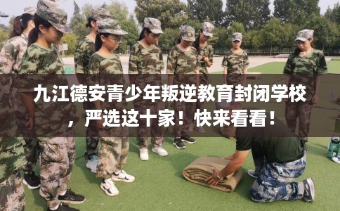 九江德安青少年叛逆教育封闭学校，严选这十家！快来看看！
