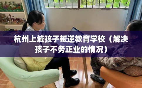 杭州上城孩子叛逆教育学校（解决孩子不务正业的情况）