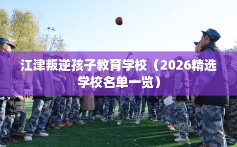 江津叛逆孩子教育学校（2026精选学校名单一览）