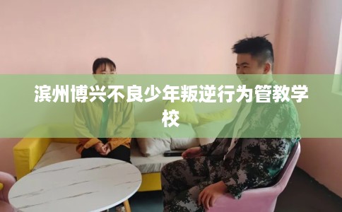 滨州博兴不良少年叛逆行为管教学校