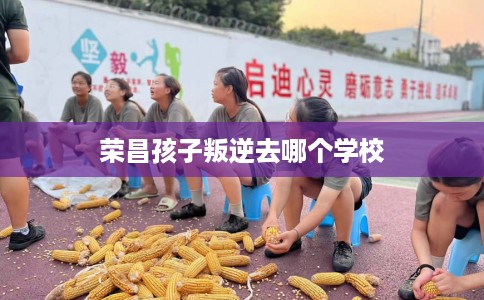 荣昌孩子叛逆去哪个学校