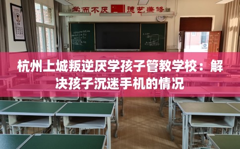 杭州上城叛逆厌学孩子管教学校：解决孩子沉迷手机的情况