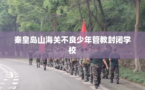 秦皇岛山海关不良少年管教封闭学校