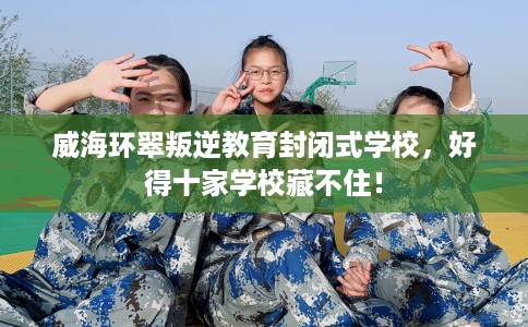 威海环翠叛逆教育封闭式学校，好得十家学校藏不住！