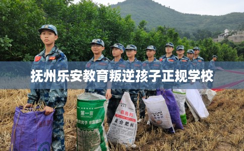 抚州乐安教育叛逆孩子正规学校