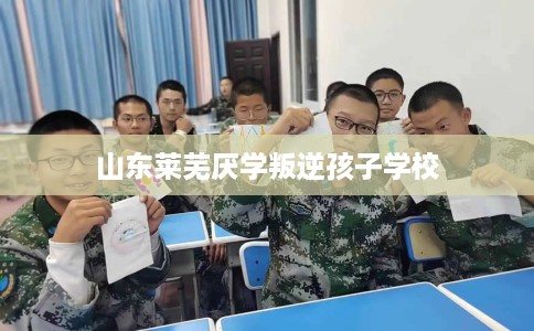 山东莱芜厌学叛逆孩子学校