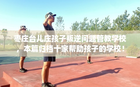 枣庄台儿庄孩子叛逆问题管教学校，本篇归档十家帮助孩子的学校！