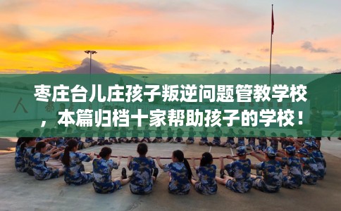 枣庄台儿庄孩子叛逆问题管教学校，本篇归档十家帮助孩子的学校！