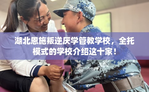 湖北恩施叛逆厌学管教学校，全托模式的学校介绍这十家！