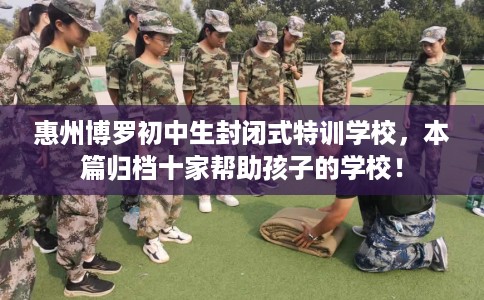 惠州博罗初中生封闭式特训学校，本篇归档十家帮助孩子的学校！