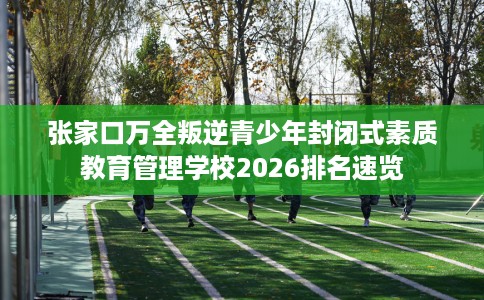 张家口万全叛逆青少年封闭式素质教育管理学校2026排名速览