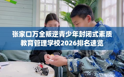 张家口万全叛逆青少年封闭式素质教育管理学校2026排名速览
