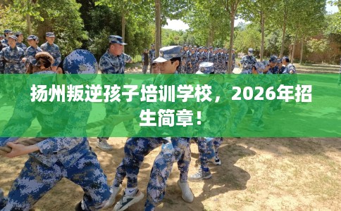 扬州叛逆孩子培训学校，2026年招生简章！