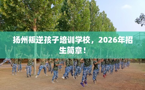 扬州叛逆孩子培训学校，2026年招生简章！