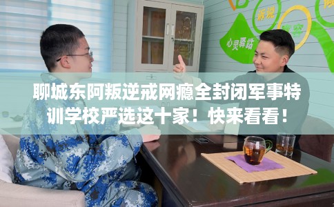 聊城东阿叛逆戒网瘾全封闭军事特训学校严选这十家！快来看看！