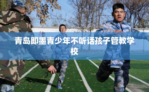 青岛即墨青少年不听话孩子管教学校