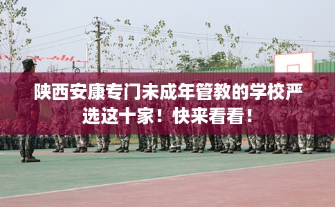 陕西安康专门未成年管教的学校严选这十家！快来看看！