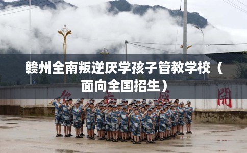 赣州全南叛逆厌学孩子管教学校（面向全国招生）