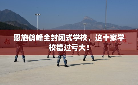 恩施鹤峰全封闭式学校，这十家学校错过亏大！