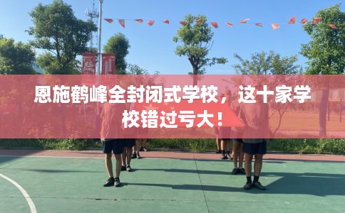 恩施鹤峰全封闭式学校，这十家学校错过亏大！
