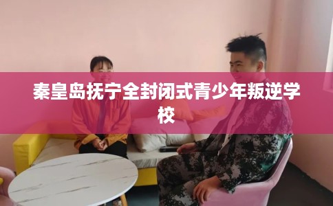 秦皇岛抚宁全封闭式青少年叛逆学校