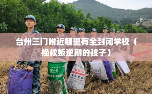 台州三门附近哪里有全封闭学校（挽救叛逆期的孩子）